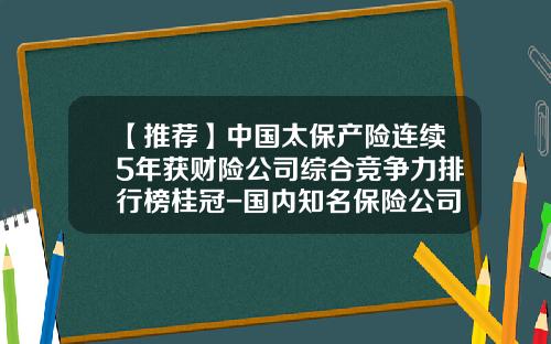 【推荐】中国太保产险连续5年获财险公司综合竞争力排行榜桂冠-国内知名保险公司