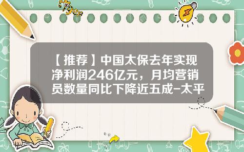 【推荐】中国太保去年实现净利润246亿元，月均营销员数量同比下降近五成-太平保险公司卡单提成比例多少