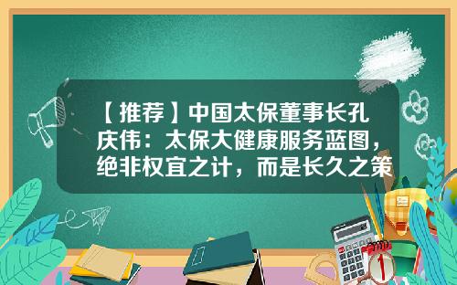 【推荐】中国太保董事长孔庆伟：太保大健康服务蓝图，绝非权宜之计，而是长久之策-保险公司老总