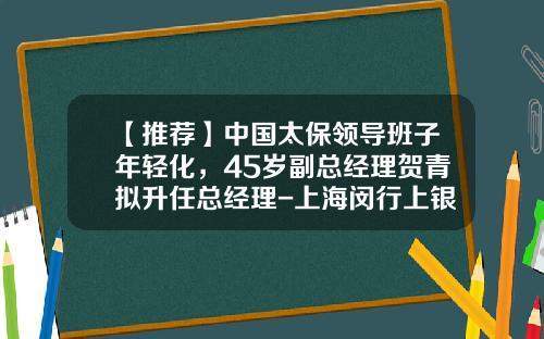 【推荐】中国太保领导班子年轻化，45岁副总经理贺青拟升任总经理-上海闵行上银村镇银行股份有限公司