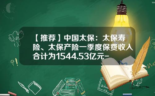 【推荐】中国太保：太保寿险、太保产险一季度保费收入合计为1544.53亿元-太保产险有多少岗位