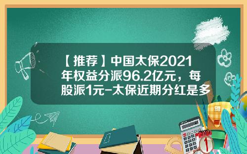【推荐】中国太保2021年权益分派96.2亿元，每股派1元-太保近期分红是多少