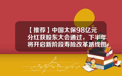 【推荐】中国太保98亿元分红获股东大会通过，下半年将开启新阶段寿险改革路线图-太保近期分红是多少