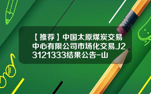 【推荐】中国太原煤炭交易中心有限公司市场化交易J23121333结果公告-山西阳煤未煤多少钱一吨