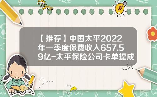 【推荐】中国太平2022年一季度保费收入657.59亿-太平保险公司卡单提成比例多少