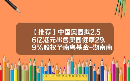 【推荐】中国奥园拟2.56亿港元出售奥园健康29.9%股权予南粤基金-湖南南粤基金
