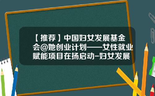 【推荐】中国妇女发展基金会@她创业计划——女性就业赋能项目在扬启动-妇女发展基金会