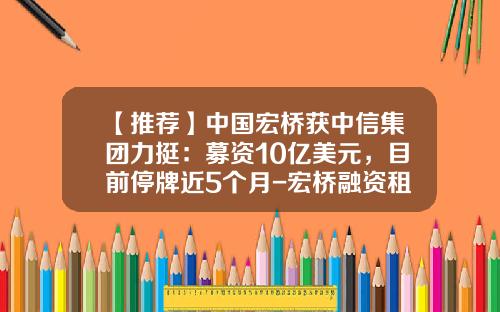 【推荐】中国宏桥获中信集团力挺：募资10亿美元，目前停牌近5个月-宏桥融资租赁有限公司