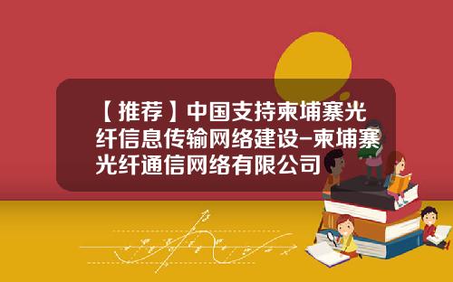 【推荐】中国支持柬埔寨光纤信息传输网络建设-柬埔寨光纤通信网络有限公司