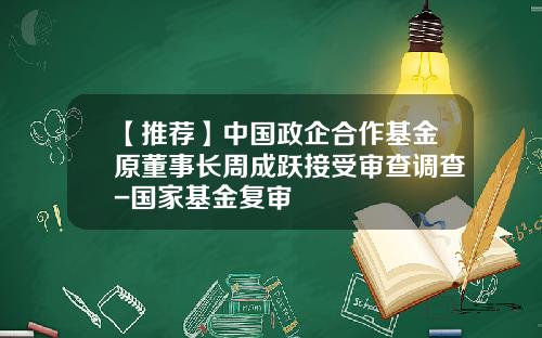 【推荐】中国政企合作基金原董事长周成跃接受审查调查-国家基金复审