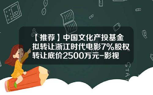 【推荐】中国文化产投基金拟转让浙江时代电影7%股权转让底价2500万元-影视文化基金