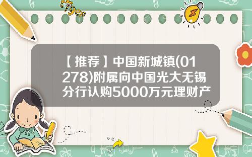 【推荐】中国新城镇(01278)附属向中国光大无锡分行认购5000万元理财产品-新城镇基金