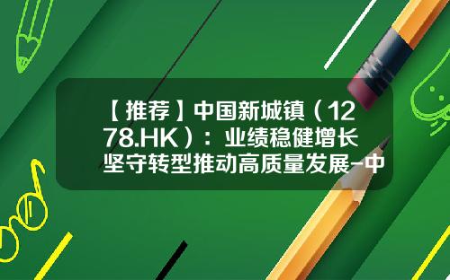 【推荐】中国新城镇（1278.HK）：业绩稳健增长坚守转型推动高质量发展-中国新城镇发展有限公司总经理