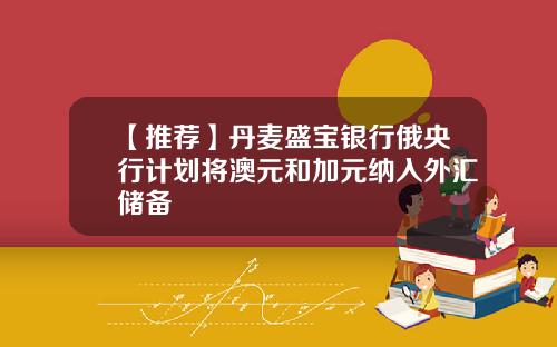 【推荐】丹麦盛宝银行俄央行计划将澳元和加元纳入外汇储备