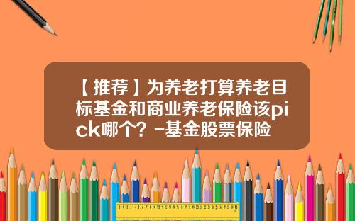【推荐】为养老打算养老目标基金和商业养老保险该pick哪个？-基金股票保险
