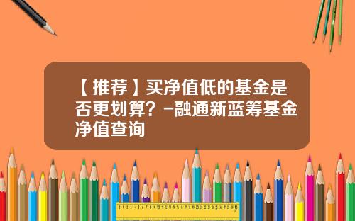 【推荐】买净值低的基金是否更划算？-融通新蓝筹基金净值查询