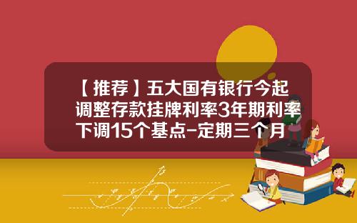 【推荐】五大国有银行今起调整存款挂牌利率3年期利率下调15个基点-定期三个月利率是多少