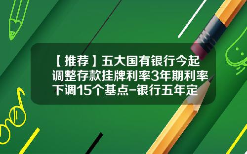 【推荐】五大国有银行今起调整存款挂牌利率3年期利率下调15个基点-银行五年定期存款利率是多少