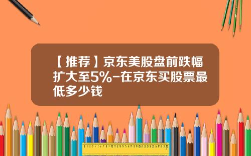 【推荐】京东美股盘前跌幅扩大至5%-在京东买股票最低多少钱