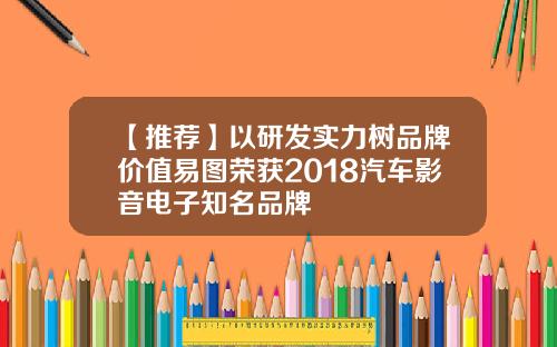 【推荐】以研发实力树品牌价值易图荣获2018汽车影音电子知名品牌