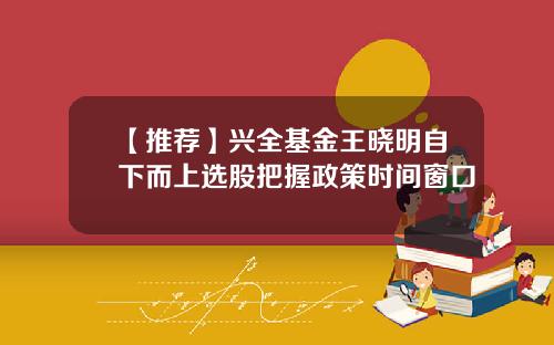 【推荐】兴全基金王晓明自下而上选股把握政策时间窗口