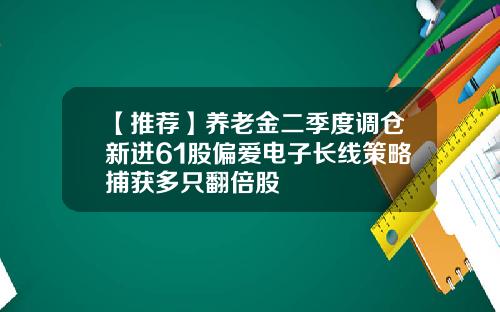 【推荐】养老金二季度调仓新进61股偏爱电子长线策略捕获多只翻倍股