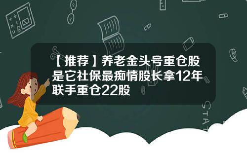 【推荐】养老金头号重仓股是它社保最痴情股长拿12年联手重仓22股