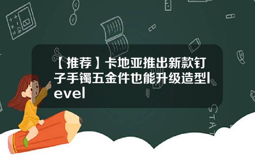 【推荐】卡地亚推出新款钉子手镯五金件也能升级造型level