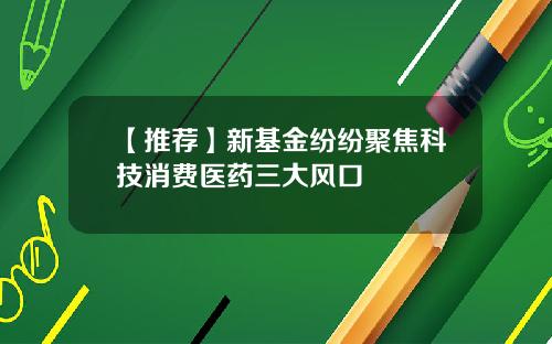 【推荐】新基金纷纷聚焦科技消费医药三大风口