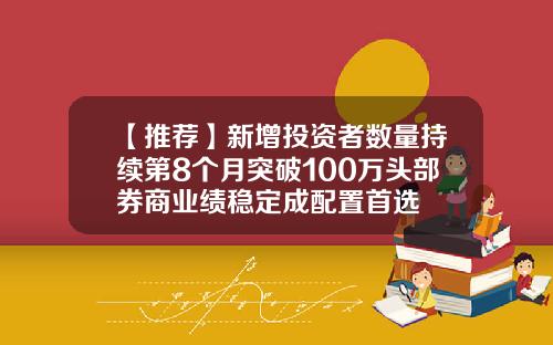 【推荐】新增投资者数量持续第8个月突破100万头部券商业绩稳定成配置首选