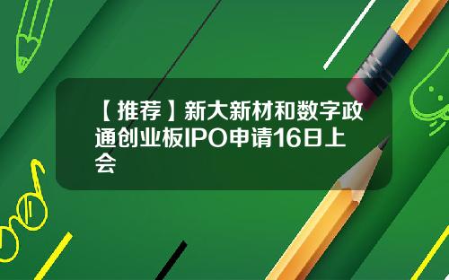 【推荐】新大新材和数字政通创业板IPO申请16日上会