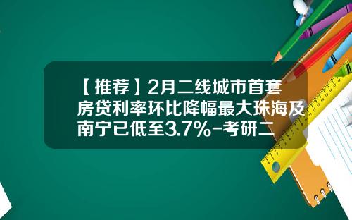 【推荐】2月二线城市首套房贷利率环比降幅最大珠海及南宁已低至3.7%-考研二线能比一线低多少分