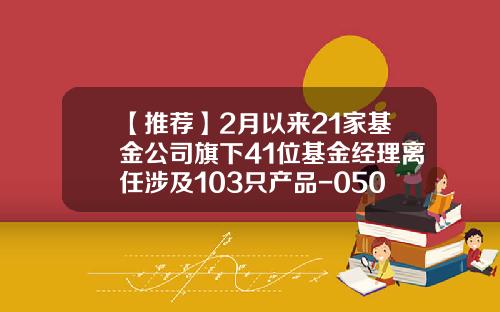【推荐】2月以来21家基金公司旗下41位基金经理离任涉及103只产品-050008基金今日净值