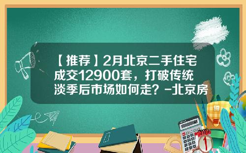 【推荐】2月北京二手住宅成交12900套，打破传统淡季后市场如何走？-北京房地产公司姚鹏