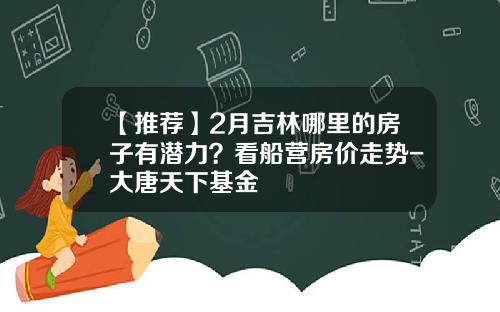 【推荐】2月吉林哪里的房子有潜力？看船营房价走势-大唐天下基金