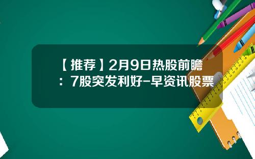 【推荐】2月9日热股前瞻：7股突发利好-早资讯股票