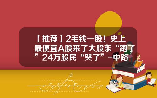 【推荐】2毛钱一股！史上最便宜A股来了大股东“跑了”24万股民“哭了”-中路股票最早是多少钱一股
