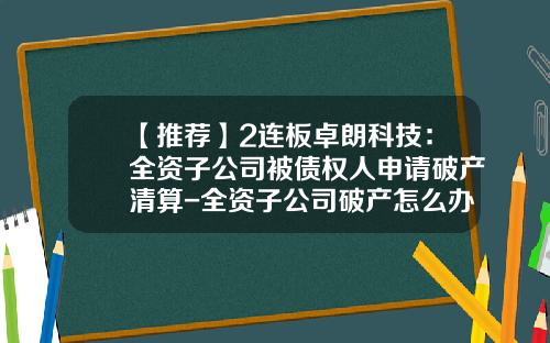 【推荐】2连板卓朗科技：全资子公司被债权人申请破产清算-全资子公司破产怎么办
