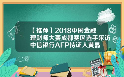 【推荐】2018中国金融理财师大赛成都赛区选手采访中信银行AFP持证人黄晶