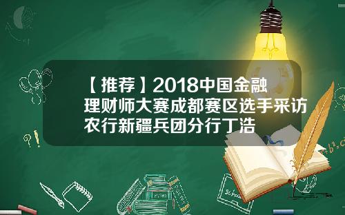 【推荐】2018中国金融理财师大赛成都赛区选手采访农行新疆兵团分行丁浩