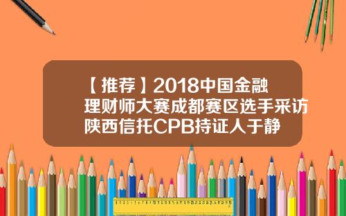【推荐】2018中国金融理财师大赛成都赛区选手采访陕西信托CPB持证人于静 【推荐】2018中国金融理财师大赛成都赛区选手采访陕西信托CPB持证人于静