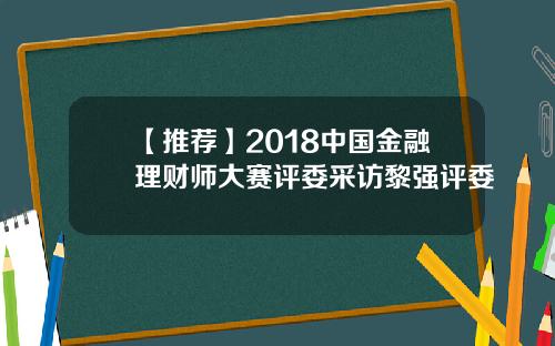 【推荐】2018中国金融理财师大赛评委采访黎强评委