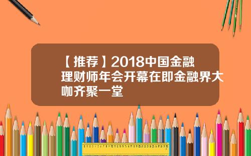【推荐】2018中国金融理财师年会开幕在即金融界大咖齐聚一堂