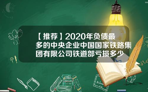 【推荐】2020年负债最多的中央企业中国国家铁路集团有限公司铁道部亏损多少