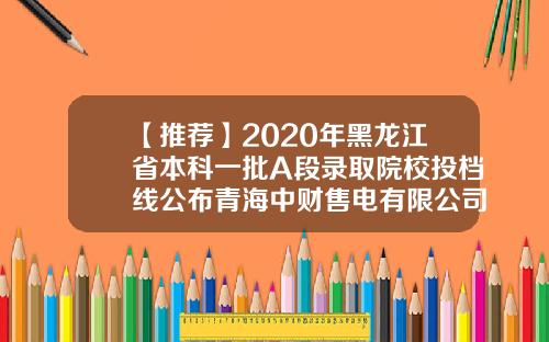 【推荐】2020年黑龙江省本科一批A段录取院校投档线公布青海中财售电有限公司