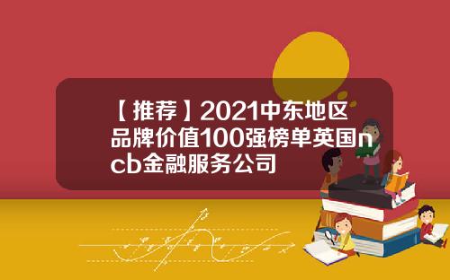 【推荐】2021中东地区品牌价值100强榜单英国ncb金融服务公司