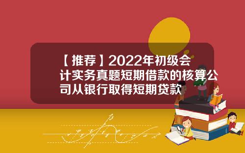 【推荐】2022年初级会计实务真题短期借款的核算公司从银行取得短期贷款