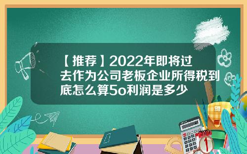 【推荐】2022年即将过去作为公司老板企业所得税到底怎么算5o利润是多少