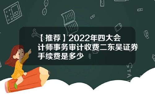 【推荐】2022年四大会计师事务审计收费二东吴证券手续费是多少