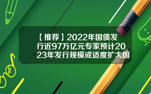 【推荐】2022年国债发行近97万亿元专家预计2023年发行规模或适度扩大国债利益多少